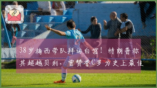 38岁梅西带队拜访白宫！特朗普称其超越贝利，曾赞誉C罗为史上最佳