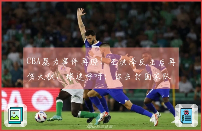 CBA暴力事件再现！王洪泽反击后再伤大秋，球迷呼吁：你去打国家队吧