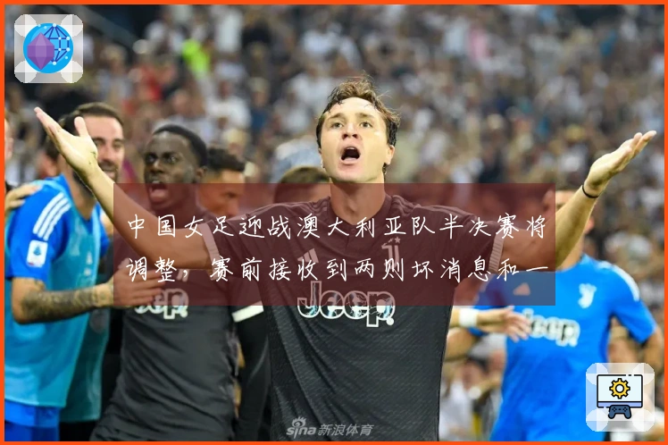 中国女足迎战澳大利亚队半决赛将调整，赛前接收到两则坏消息和一则好消息