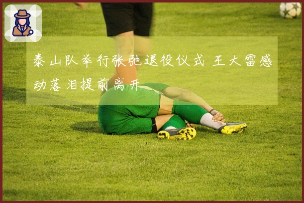 泰山队举行张弛退役仪式 王大雷感动落泪提前离开