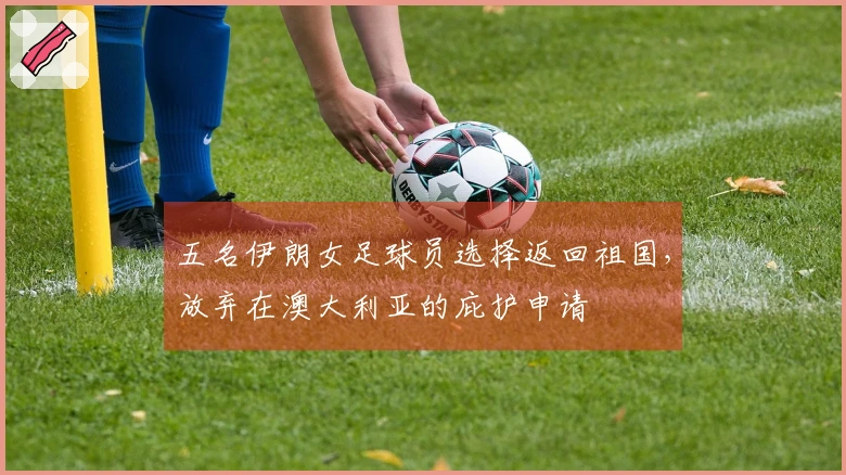 五名伊朗女足球员选择返回祖国，放弃在澳大利亚的庇护申请