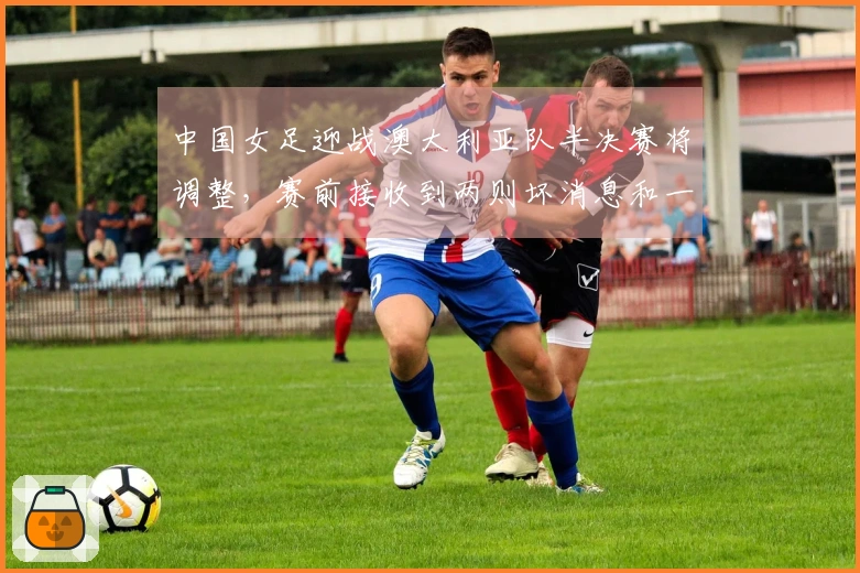中国女足迎战澳大利亚队半决赛将调整，赛前接收到两则坏消息和一则好消息