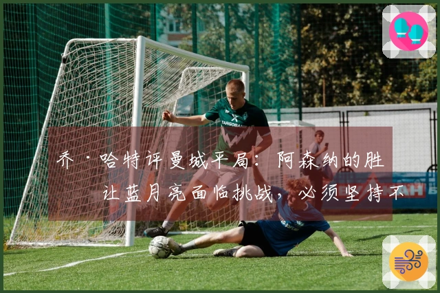 乔·哈特评曼城平局：阿森纳的胜利让蓝月亮面临挑战，必须坚持不懈