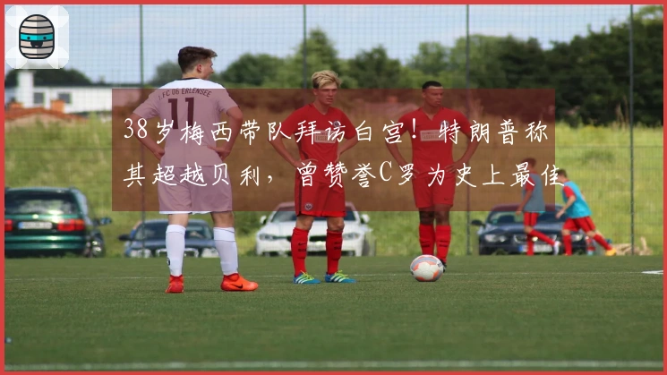 38岁梅西带队拜访白宫！特朗普称其超越贝利，曾赞誉C罗为史上最佳